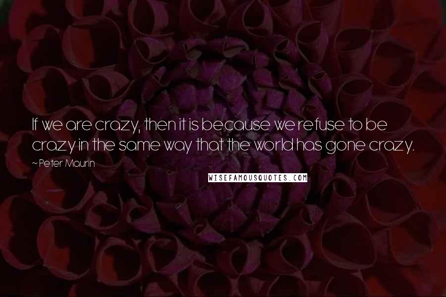 Peter Maurin Quotes: If we are crazy, then it is because we refuse to be crazy in the same way that the world has gone crazy.