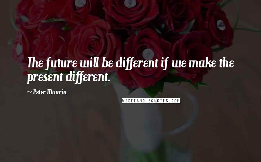 Peter Maurin Quotes: The future will be different if we make the present different.