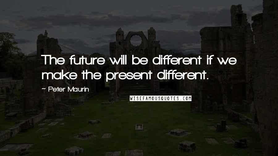 Peter Maurin Quotes: The future will be different if we make the present different.
