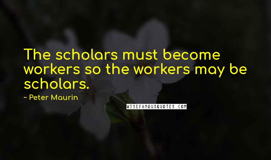 Peter Maurin Quotes: The scholars must become workers so the workers may be scholars.