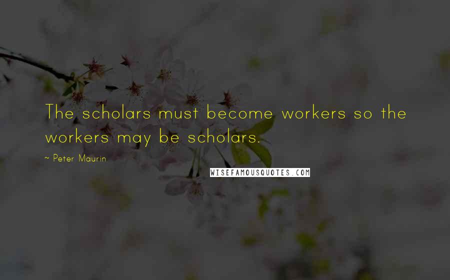 Peter Maurin Quotes: The scholars must become workers so the workers may be scholars.