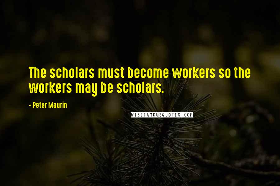 Peter Maurin Quotes: The scholars must become workers so the workers may be scholars.