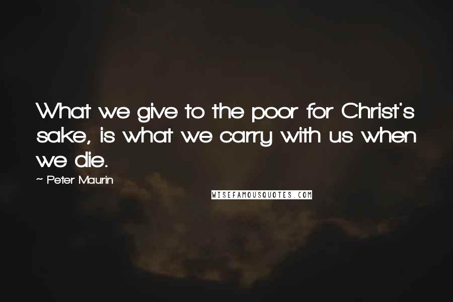Peter Maurin Quotes: What we give to the poor for Christ's sake, is what we carry with us when we die.