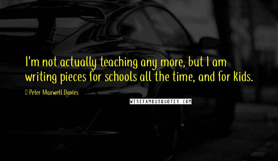 Peter Maxwell Davies Quotes: I'm not actually teaching any more, but I am writing pieces for schools all the time, and for kids.