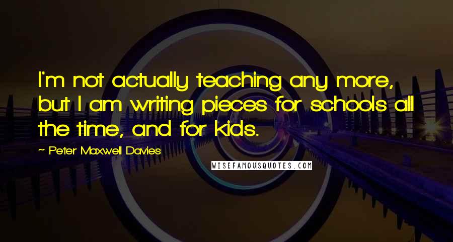 Peter Maxwell Davies Quotes: I'm not actually teaching any more, but I am writing pieces for schools all the time, and for kids.