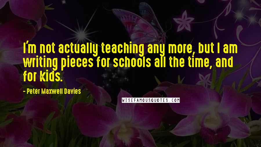 Peter Maxwell Davies Quotes: I'm not actually teaching any more, but I am writing pieces for schools all the time, and for kids.