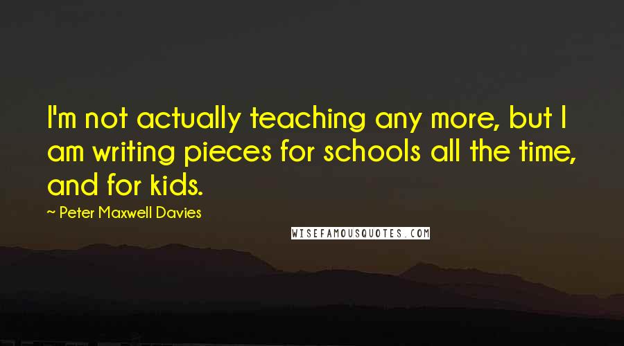 Peter Maxwell Davies Quotes: I'm not actually teaching any more, but I am writing pieces for schools all the time, and for kids.