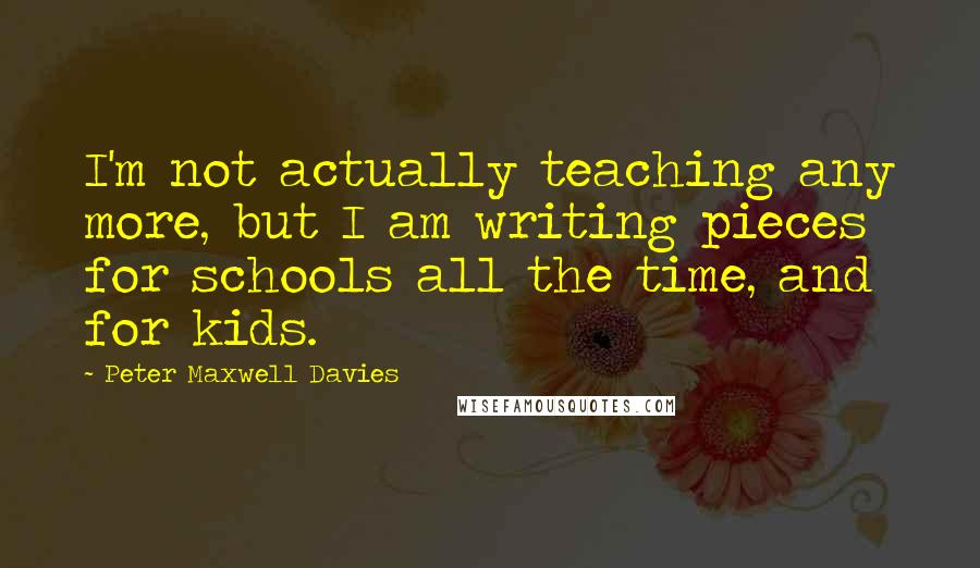 Peter Maxwell Davies Quotes: I'm not actually teaching any more, but I am writing pieces for schools all the time, and for kids.