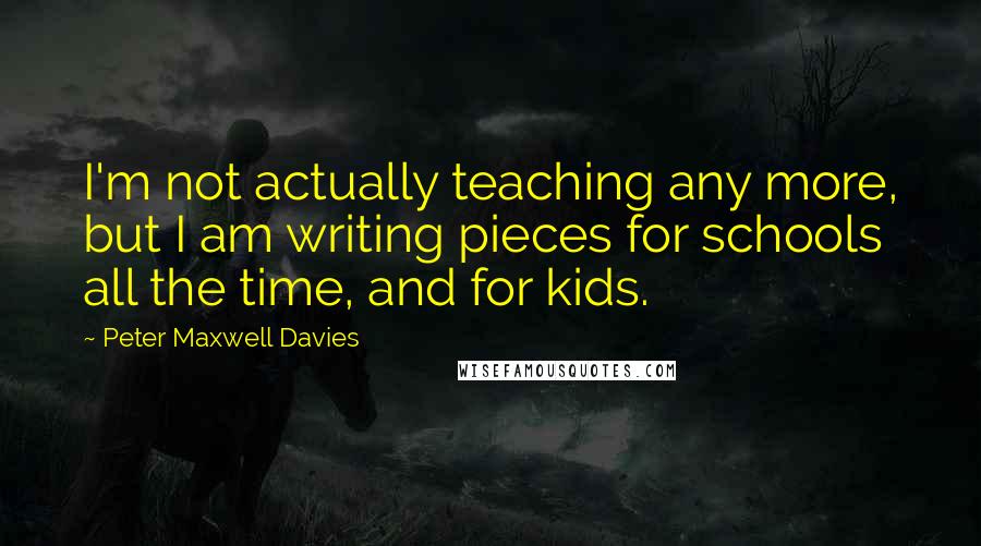 Peter Maxwell Davies Quotes: I'm not actually teaching any more, but I am writing pieces for schools all the time, and for kids.