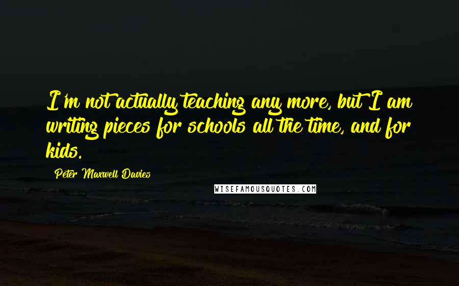 Peter Maxwell Davies Quotes: I'm not actually teaching any more, but I am writing pieces for schools all the time, and for kids.