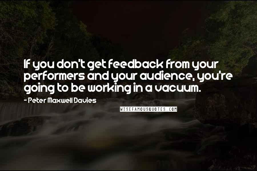 Peter Maxwell Davies Quotes: If you don't get feedback from your performers and your audience, you're going to be working in a vacuum.