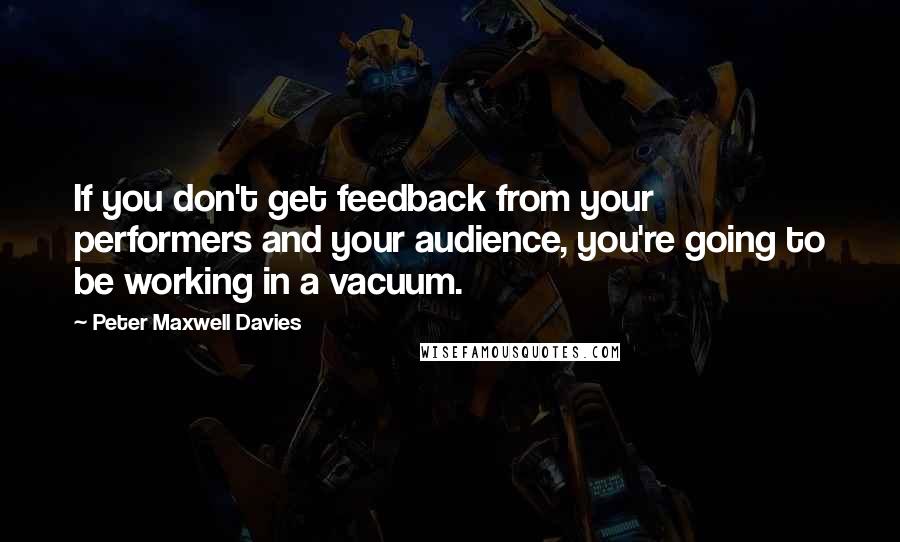 Peter Maxwell Davies Quotes: If you don't get feedback from your performers and your audience, you're going to be working in a vacuum.