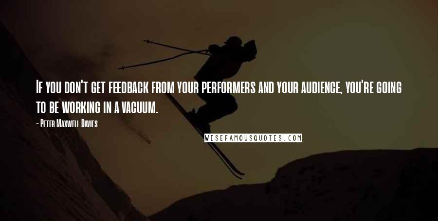 Peter Maxwell Davies Quotes: If you don't get feedback from your performers and your audience, you're going to be working in a vacuum.