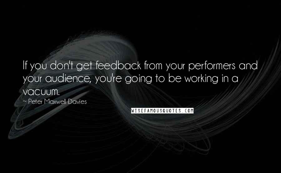 Peter Maxwell Davies Quotes: If you don't get feedback from your performers and your audience, you're going to be working in a vacuum.