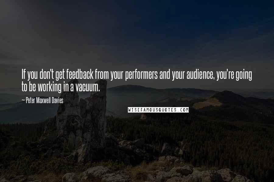 Peter Maxwell Davies Quotes: If you don't get feedback from your performers and your audience, you're going to be working in a vacuum.