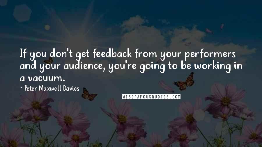 Peter Maxwell Davies Quotes: If you don't get feedback from your performers and your audience, you're going to be working in a vacuum.