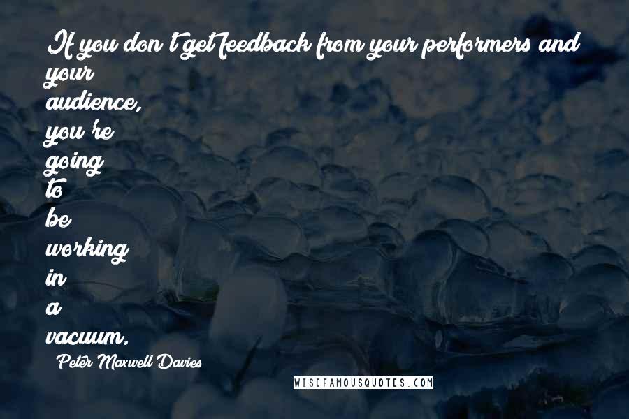 Peter Maxwell Davies Quotes: If you don't get feedback from your performers and your audience, you're going to be working in a vacuum.