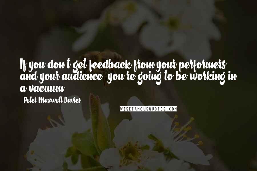 Peter Maxwell Davies Quotes: If you don't get feedback from your performers and your audience, you're going to be working in a vacuum.