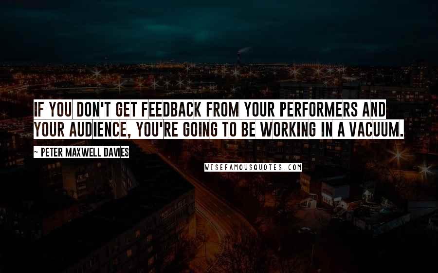 Peter Maxwell Davies Quotes: If you don't get feedback from your performers and your audience, you're going to be working in a vacuum.