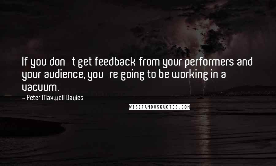 Peter Maxwell Davies Quotes: If you don't get feedback from your performers and your audience, you're going to be working in a vacuum.