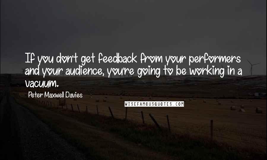 Peter Maxwell Davies Quotes: If you don't get feedback from your performers and your audience, you're going to be working in a vacuum.