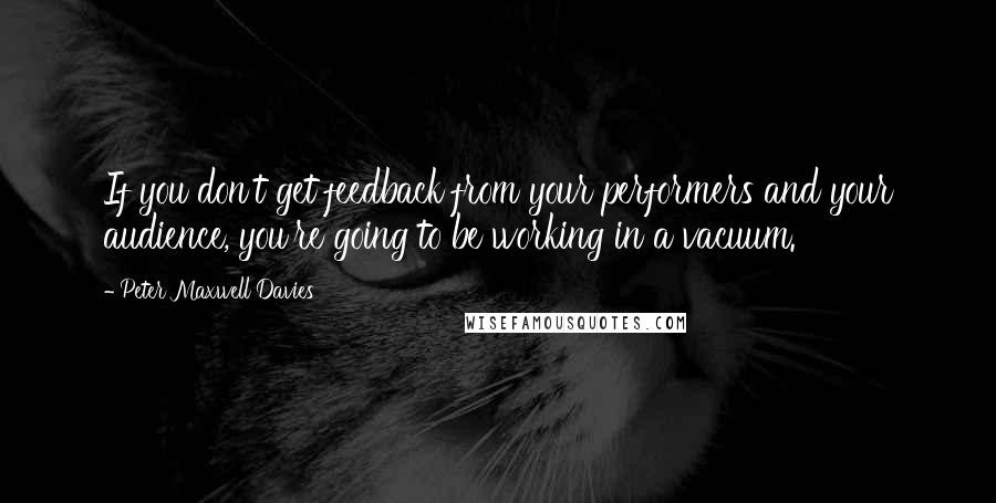 Peter Maxwell Davies Quotes: If you don't get feedback from your performers and your audience, you're going to be working in a vacuum.
