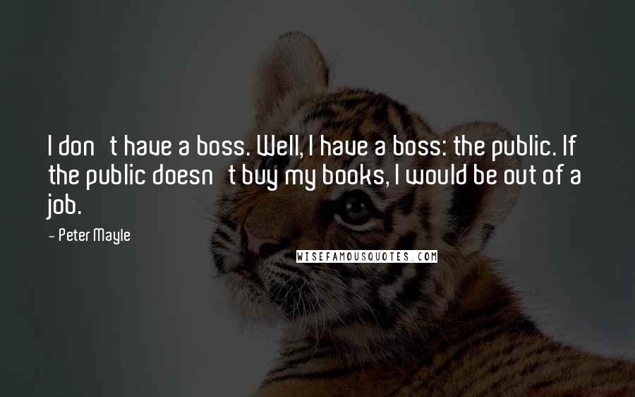 Peter Mayle Quotes: I don't have a boss. Well, I have a boss: the public. If the public doesn't buy my books, I would be out of a job.