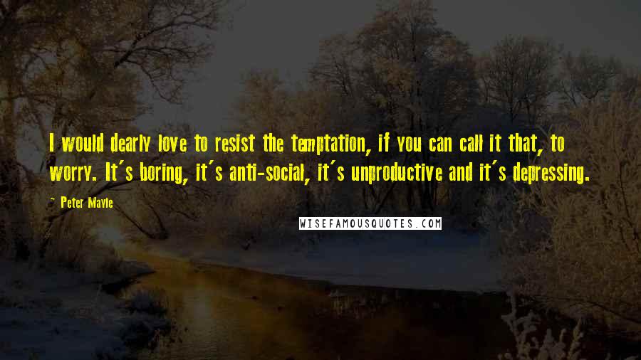 Peter Mayle Quotes: I would dearly love to resist the temptation, if you can call it that, to worry. It's boring, it's anti-social, it's unproductive and it's depressing.