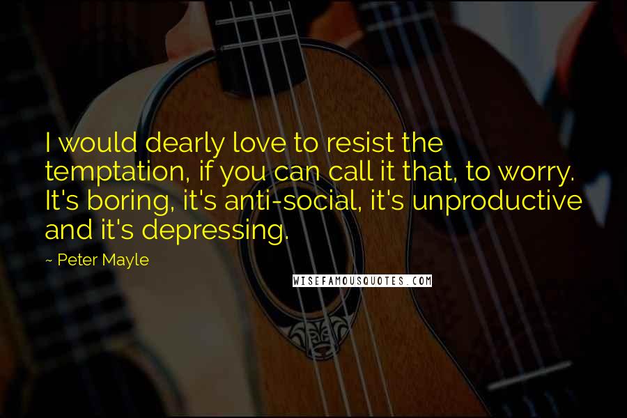 Peter Mayle Quotes: I would dearly love to resist the temptation, if you can call it that, to worry. It's boring, it's anti-social, it's unproductive and it's depressing.
