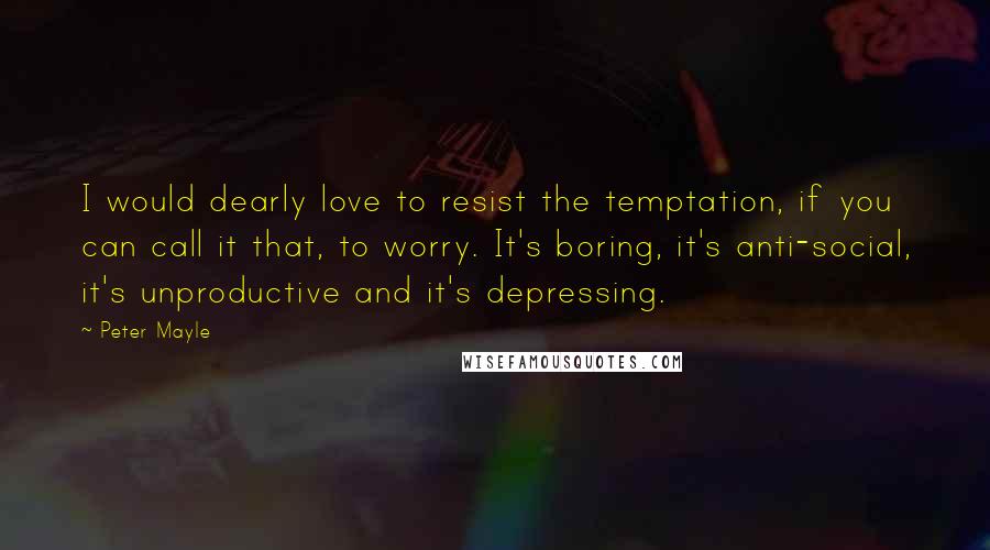 Peter Mayle Quotes: I would dearly love to resist the temptation, if you can call it that, to worry. It's boring, it's anti-social, it's unproductive and it's depressing.