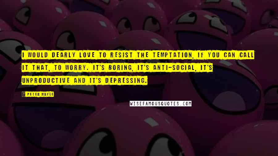 Peter Mayle Quotes: I would dearly love to resist the temptation, if you can call it that, to worry. It's boring, it's anti-social, it's unproductive and it's depressing.