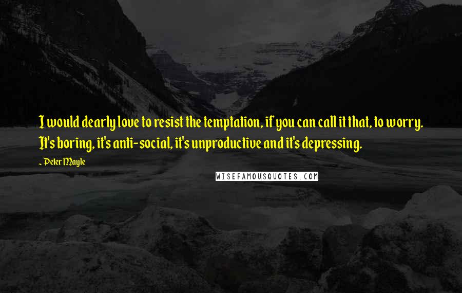 Peter Mayle Quotes: I would dearly love to resist the temptation, if you can call it that, to worry. It's boring, it's anti-social, it's unproductive and it's depressing.
