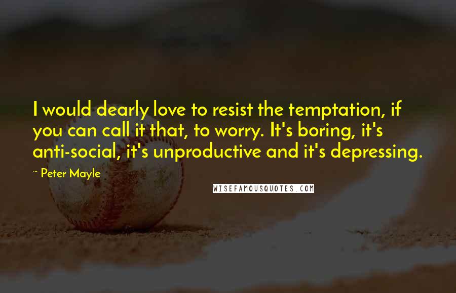 Peter Mayle Quotes: I would dearly love to resist the temptation, if you can call it that, to worry. It's boring, it's anti-social, it's unproductive and it's depressing.