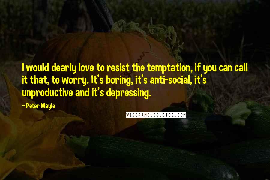 Peter Mayle Quotes: I would dearly love to resist the temptation, if you can call it that, to worry. It's boring, it's anti-social, it's unproductive and it's depressing.