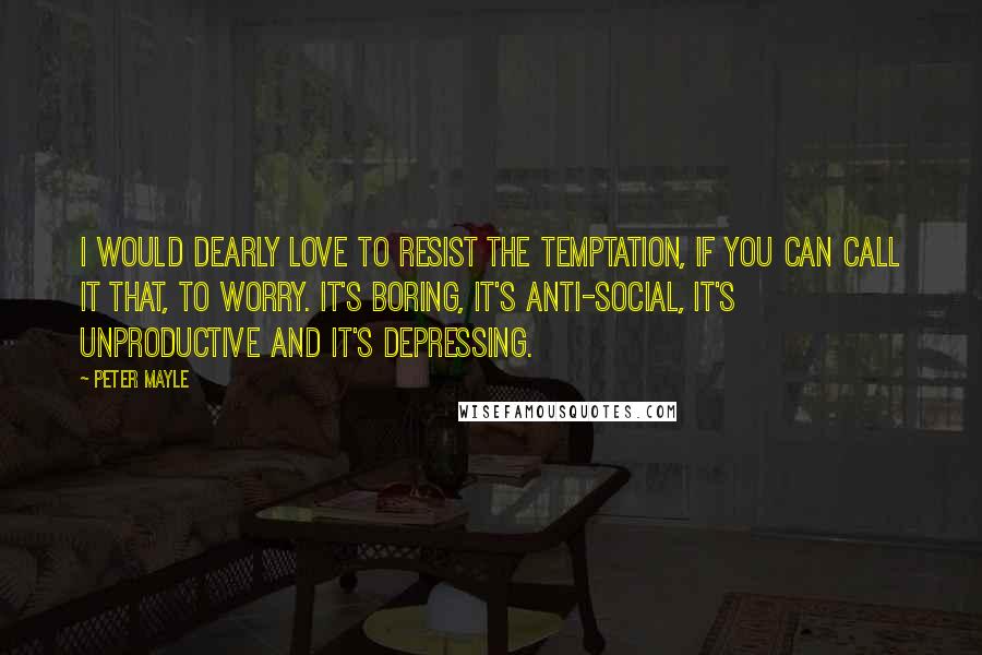 Peter Mayle Quotes: I would dearly love to resist the temptation, if you can call it that, to worry. It's boring, it's anti-social, it's unproductive and it's depressing.
