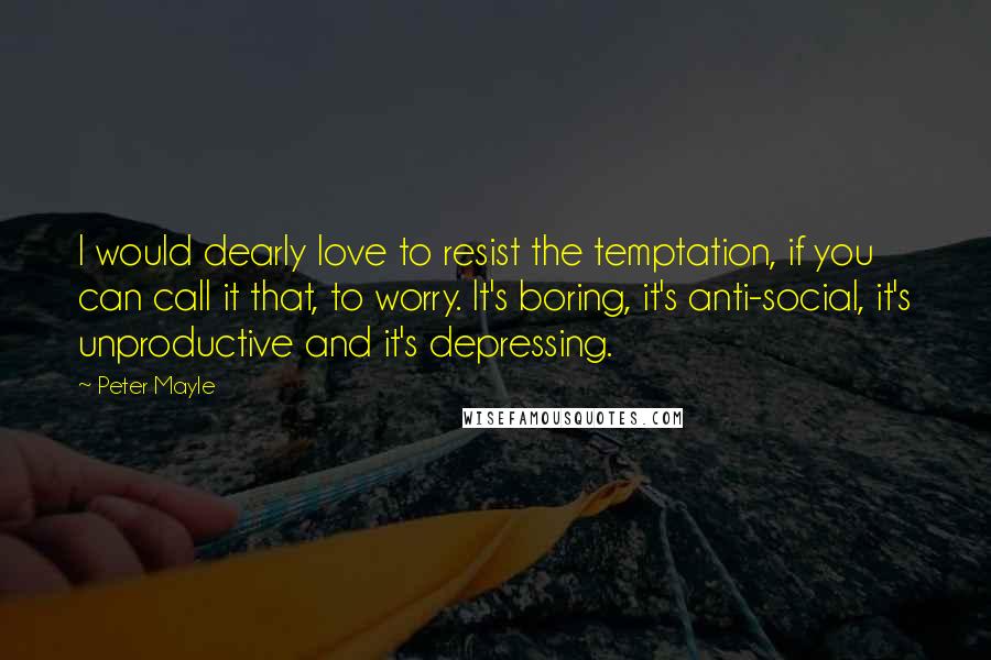 Peter Mayle Quotes: I would dearly love to resist the temptation, if you can call it that, to worry. It's boring, it's anti-social, it's unproductive and it's depressing.