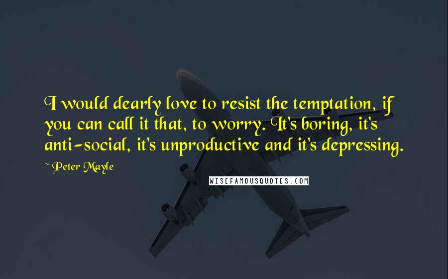 Peter Mayle Quotes: I would dearly love to resist the temptation, if you can call it that, to worry. It's boring, it's anti-social, it's unproductive and it's depressing.