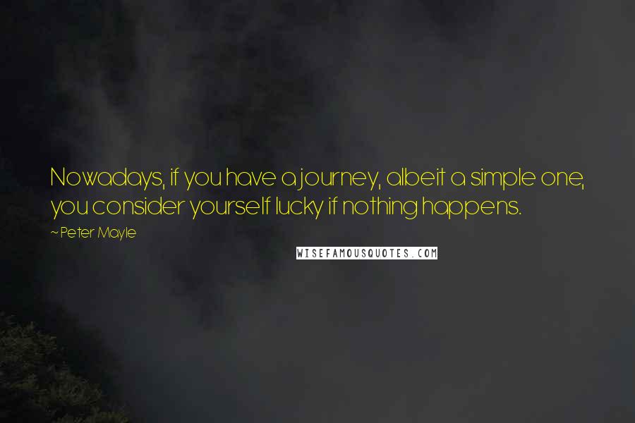 Peter Mayle Quotes: Nowadays, if you have a journey, albeit a simple one, you consider yourself lucky if nothing happens.