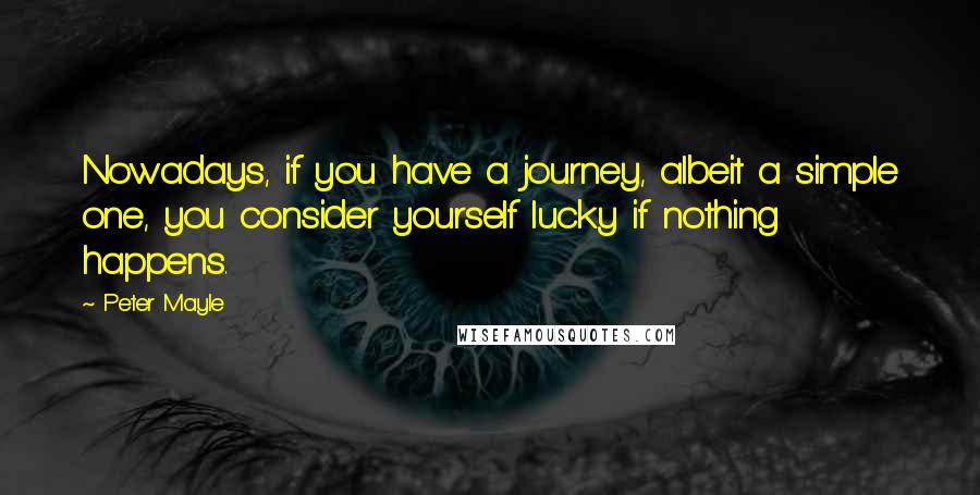 Peter Mayle Quotes: Nowadays, if you have a journey, albeit a simple one, you consider yourself lucky if nothing happens.