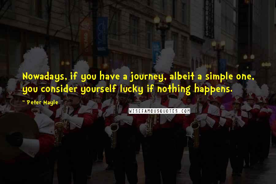 Peter Mayle Quotes: Nowadays, if you have a journey, albeit a simple one, you consider yourself lucky if nothing happens.