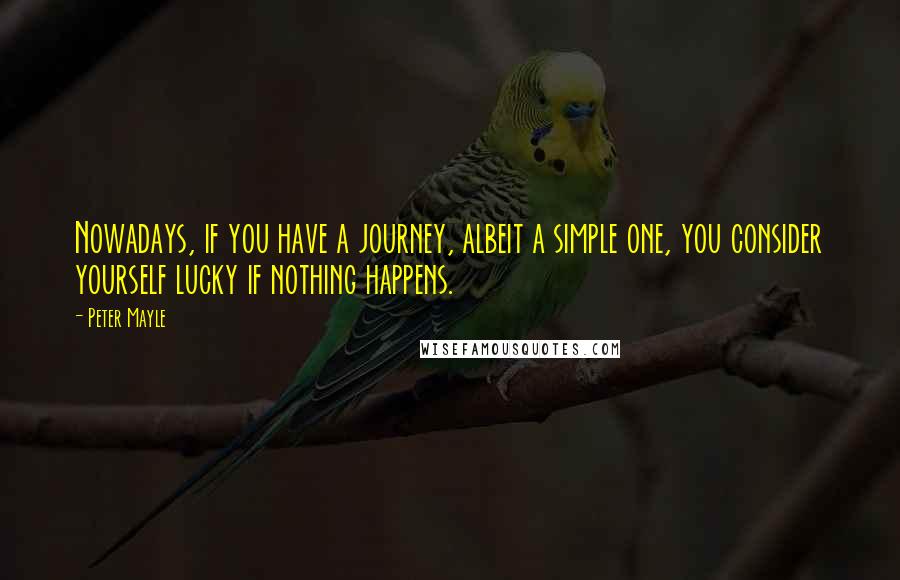 Peter Mayle Quotes: Nowadays, if you have a journey, albeit a simple one, you consider yourself lucky if nothing happens.