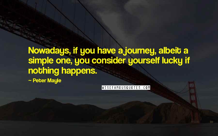 Peter Mayle Quotes: Nowadays, if you have a journey, albeit a simple one, you consider yourself lucky if nothing happens.