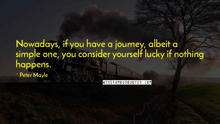 Peter Mayle Quotes: Nowadays, if you have a journey, albeit a simple one, you consider yourself lucky if nothing happens.