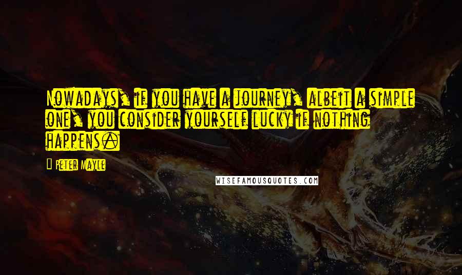 Peter Mayle Quotes: Nowadays, if you have a journey, albeit a simple one, you consider yourself lucky if nothing happens.