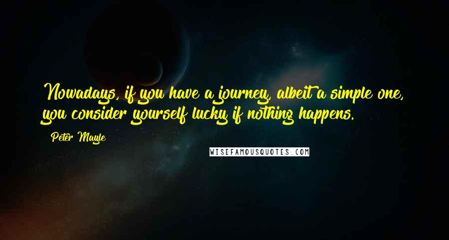 Peter Mayle Quotes: Nowadays, if you have a journey, albeit a simple one, you consider yourself lucky if nothing happens.