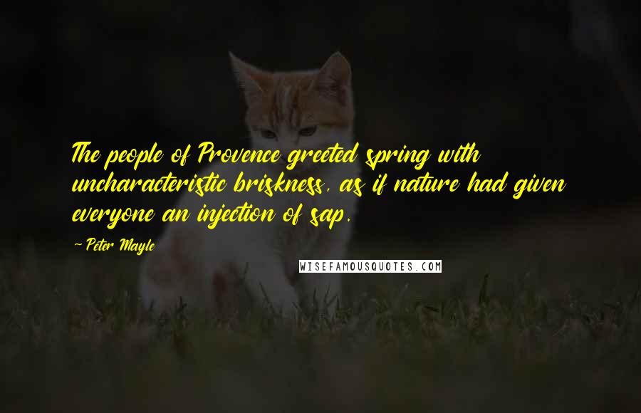 Peter Mayle Quotes: The people of Provence greeted spring with uncharacteristic briskness, as if nature had given everyone an injection of sap.