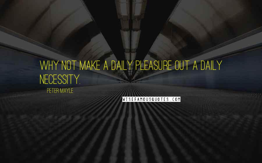 Peter Mayle Quotes: Why not make a daily pleasure out a daily necessity.