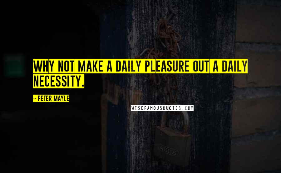 Peter Mayle Quotes: Why not make a daily pleasure out a daily necessity.