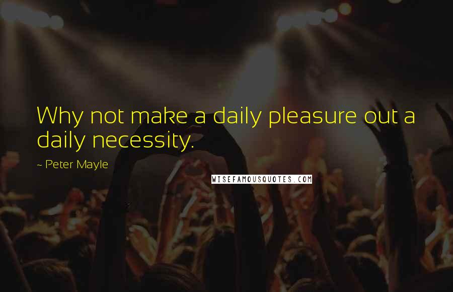 Peter Mayle Quotes: Why not make a daily pleasure out a daily necessity.