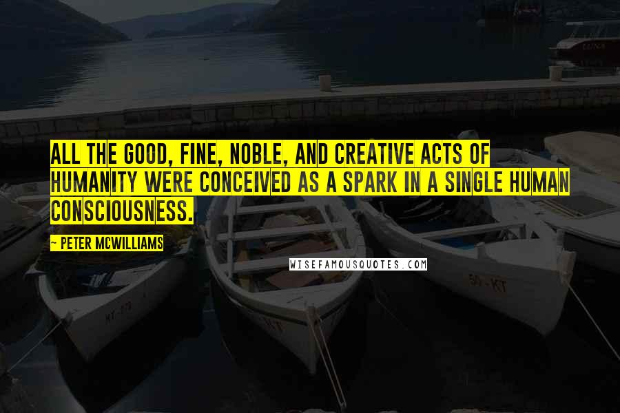 Peter McWilliams Quotes: All the good, fine, noble, and creative acts of humanity were conceived as a spark in a single human consciousness.